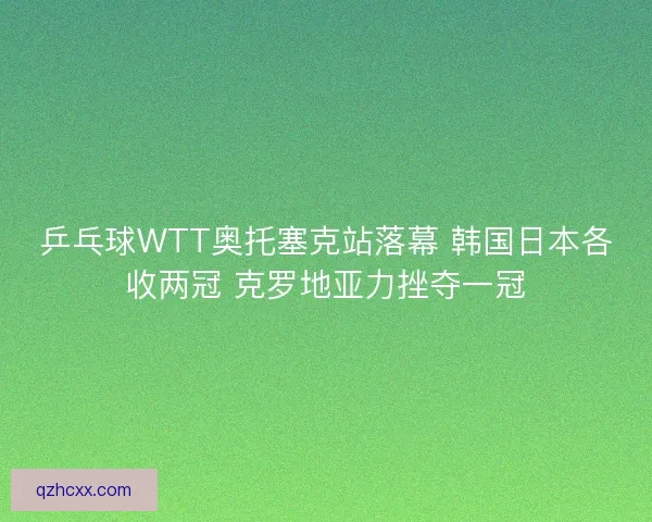 乒乓球WTT奥托塞克站落幕 韩国日本各收两冠 克罗地亚力挫夺一冠